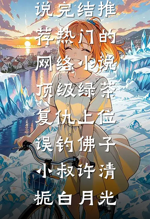 顶级绿茶复仇上位，误钓佛子小叔许清栀白月光小说完结推荐_热门的网络小说顶级绿茶复仇上位，误钓佛子小叔许清栀白月光