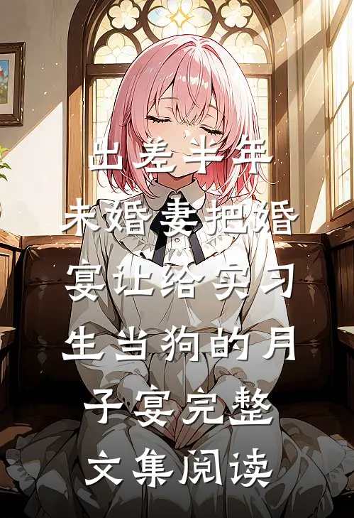 出差半年，未婚妻把婚宴让给实习生当狗的月子宴完整文集阅读