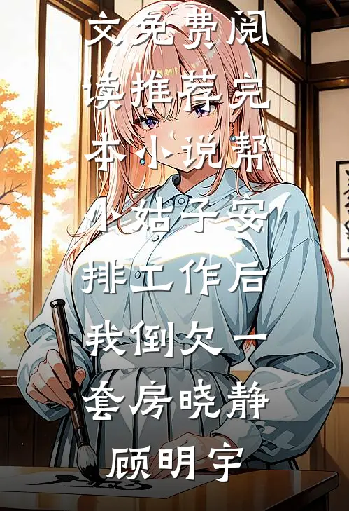 帮小姑子安排工作后，我倒欠一套房(晓静顾明宇)完整版小说全文免费阅读_推荐完本小说帮小姑子安排工作后，我倒欠一套房晓静顾明宇