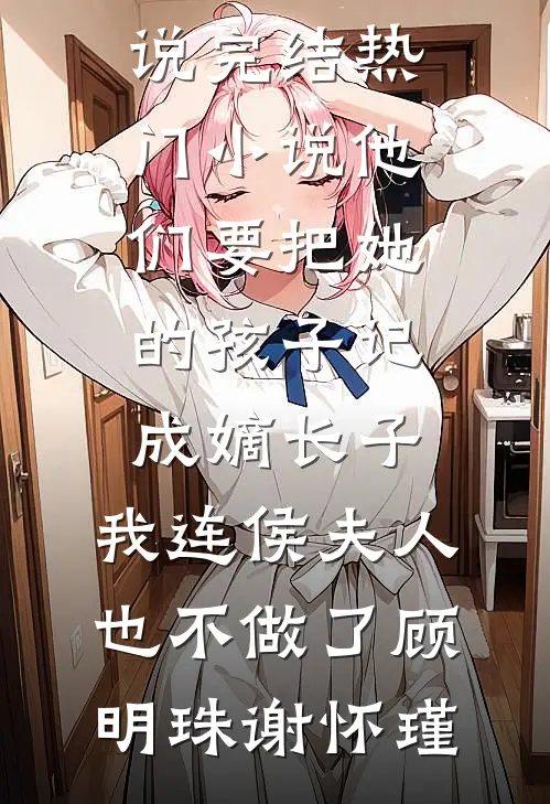他们要把她的孩子记成嫡长子，我连侯夫人也不做了顾明珠谢怀瑾热门小说完结_热门小说他们要把她的孩子记成嫡长子，我连侯夫人也不做了(顾明珠谢怀瑾)