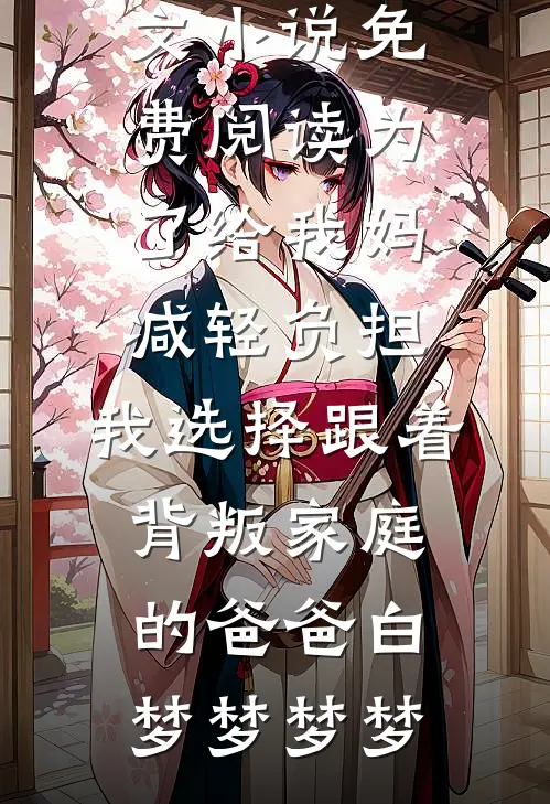 为了给我妈减轻负担，我选择跟着背叛家庭的爸爸白梦梦梦梦免费阅读全文_小说免费阅读为了给我妈减轻负担，我选择跟着背叛家庭的爸爸白梦梦梦梦