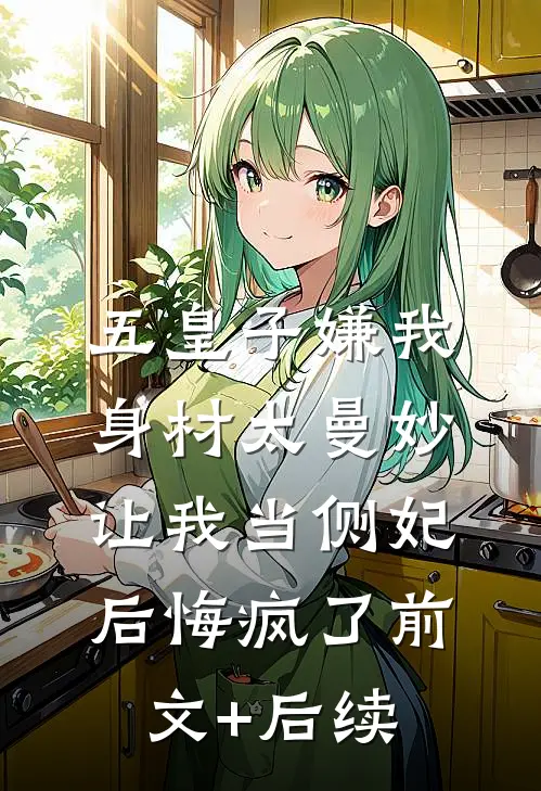 五皇子嫌我身材太曼妙，让我当侧妃后悔疯了前文+后续
