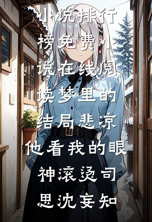 梦里的结局悲凉，他看我的眼神滚烫司思沈妄知最热门小说排行榜_免费小说在线阅读梦里的结局悲凉，他看我的眼神滚烫(司思沈妄知)