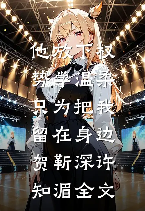 他放下权势学温柔，只为把我留在身边贺靳深许知湄全文