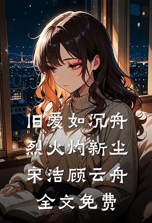 旧爱如沉舟，烈火灼新尘宋洁顾云舟全文免费