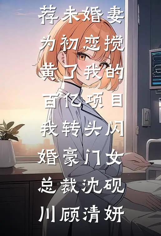 未婚妻为初恋搅黄了我的百亿项目，我转头闪婚豪门女总裁沈砚川顾清妍免费热门小说_最新完本小说推荐未婚妻为初恋搅黄了我的百亿项目，我转头闪婚豪门女总裁沈砚川顾清妍