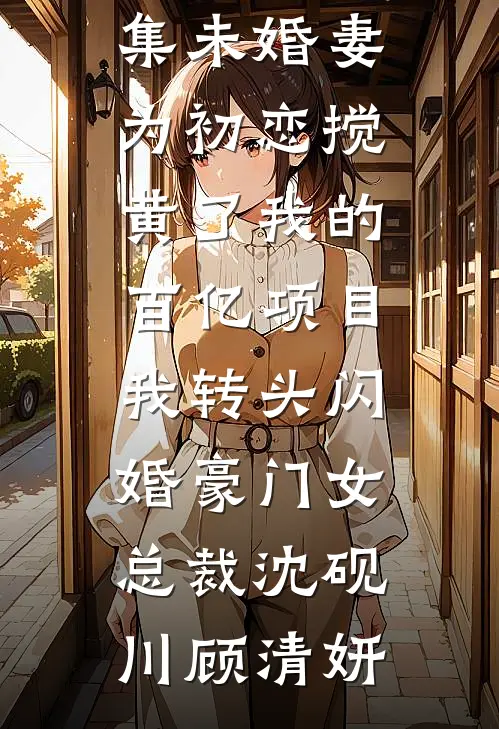 未婚妻为初恋搅黄了我的百亿项目，我转头闪婚豪门女总裁沈砚川顾清妍免费完结版小说_免费小说全集未婚妻为初恋搅黄了我的百亿项目，我转头闪婚豪门女总裁沈砚川顾清妍