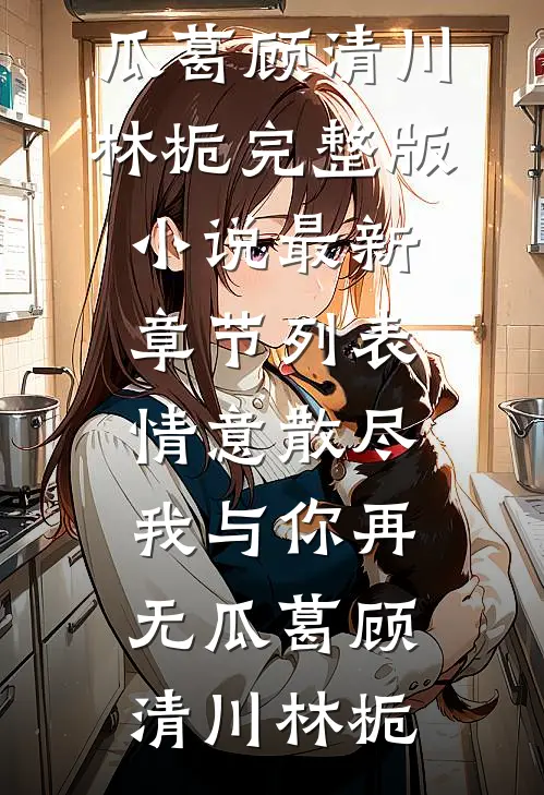 情意散尽，我与你再无瓜葛顾清川林栀完整版小说_最新章节列表情意散尽，我与你再无瓜葛顾清川林栀