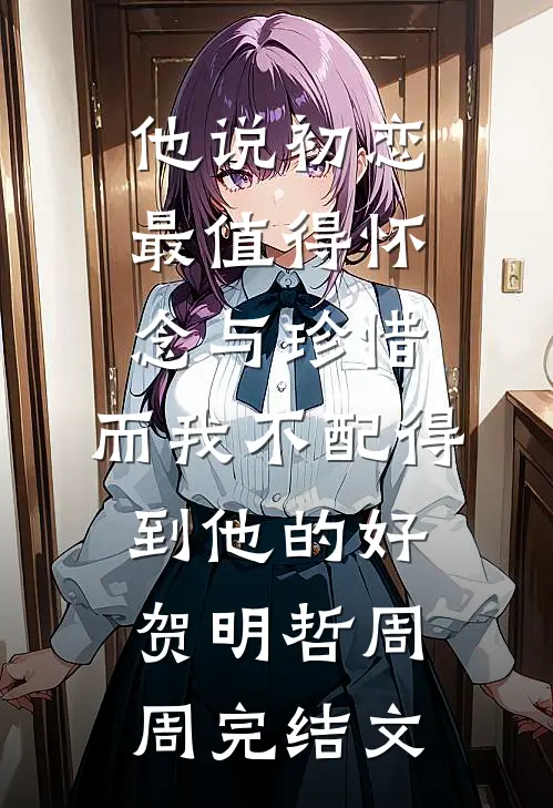 他说初恋最值得怀念与珍惜，而我不配得到他的好贺明哲周周完结文