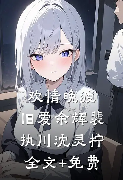 欢情晚渡，旧爱余辉裴执川沈灵柠全文+免费