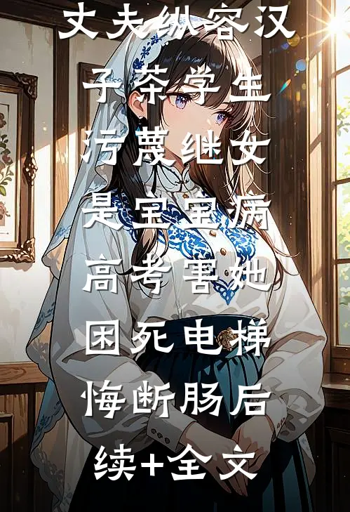 丈夫纵容汉子茶学生污蔑继女是宝宝病，高考害她困死电梯悔断肠后续+全文