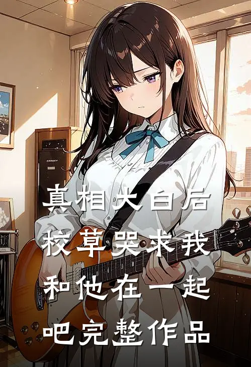 真相大白后,校草哭求我和他在一起吧完整作品