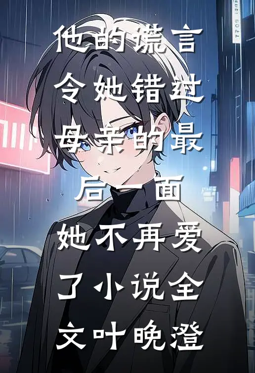他的谎言令她错过母亲的最后一面，她不再爱了小说全文叶晚澄