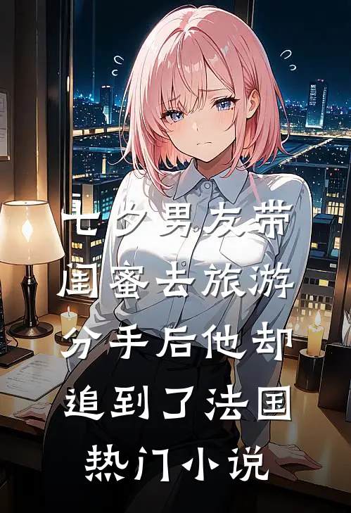 七夕男友带闺蜜去旅游，分手后他却追到了法国热门小说