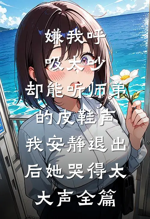 嫌我呼吸太吵，却能听师弟的皮鞋声，我安静退出后她哭得太大声全篇