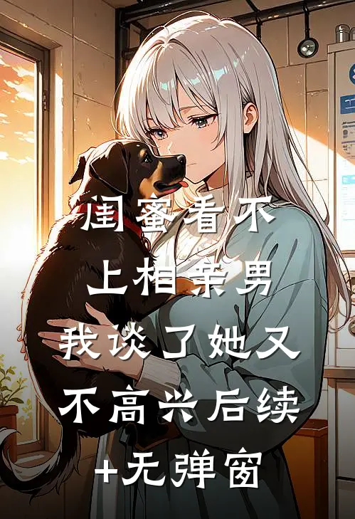 闺蜜看不上相亲男，我谈了她又不高兴后续+无弹窗
