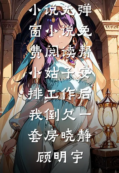 帮小姑子安排工作后，我倒欠一套房(晓静顾明宇)完整版小说_无弹窗小说免费阅读帮小姑子安排工作后，我倒欠一套房晓静顾明宇