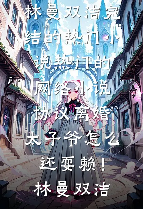 协议离婚，太子爷怎么还耍赖！(林曼双洁)完结的热门小说_热门的网络小说协议离婚，太子爷怎么还耍赖！(林曼双洁)