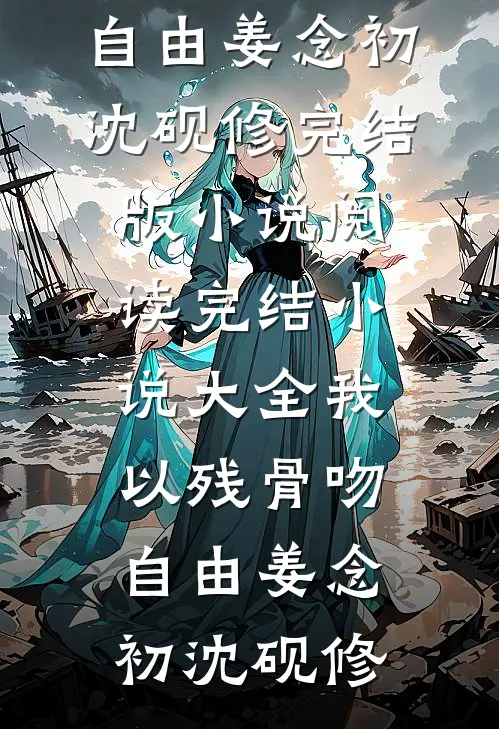 我以残骨吻自由姜念初沈砚修完结版小说阅读_完结小说大全我以残骨吻自由(姜念初沈砚修)
