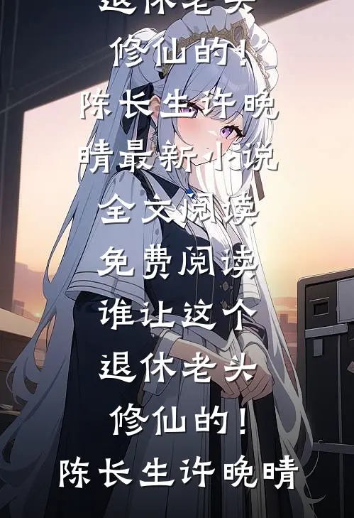 谁让这个退休老头修仙的！(陈长生许晚晴)最新小说全文阅读_免费阅读谁让这个退休老头修仙的！陈长生许晚晴