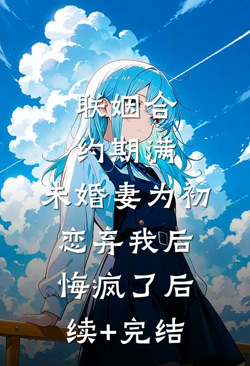 联姻合约期满，未婚妻为初恋弃我后悔疯了后续+完结