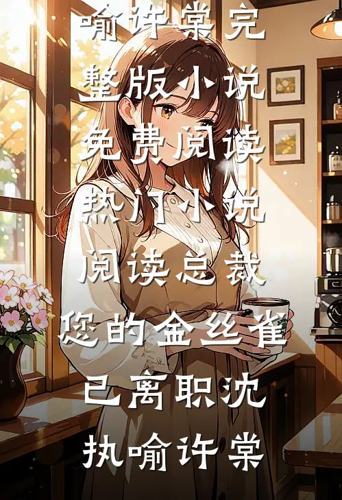 总裁，您的金丝雀已离职沈执喻许棠完整版小说免费阅读_热门小说阅读总裁，您的金丝雀已离职(沈执喻许棠)