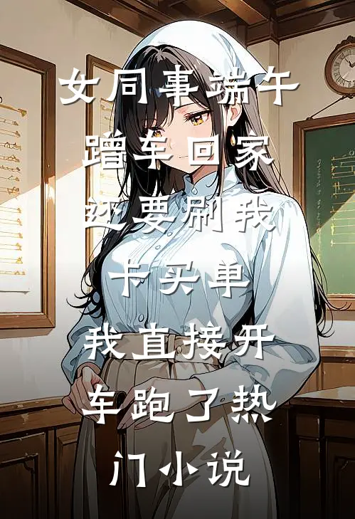 女同事端午蹭车回家，还要刷我卡买单，我直接开车跑了热门小说