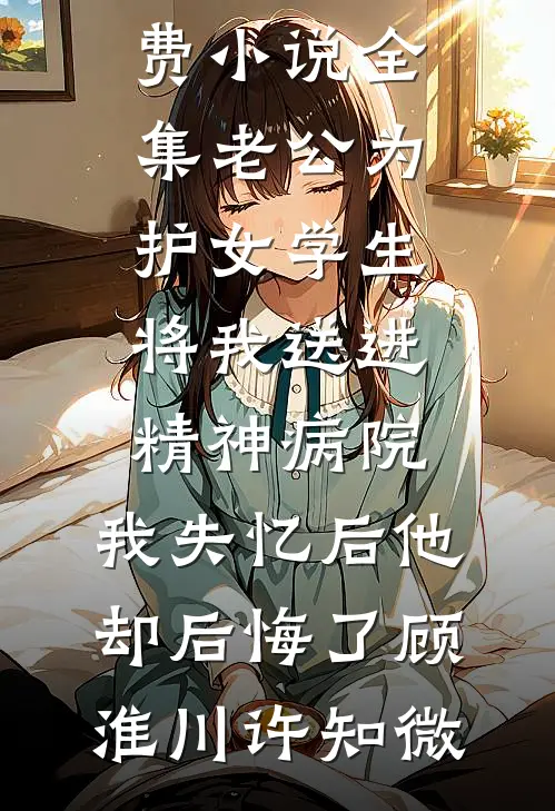 老公为护女学生将我送进精神病院，我失忆后他却后悔了顾淮川许知微完结的热门小说_免费小说全集老公为护女学生将我送进精神病院，我失忆后他却后悔了(顾淮川许知微)