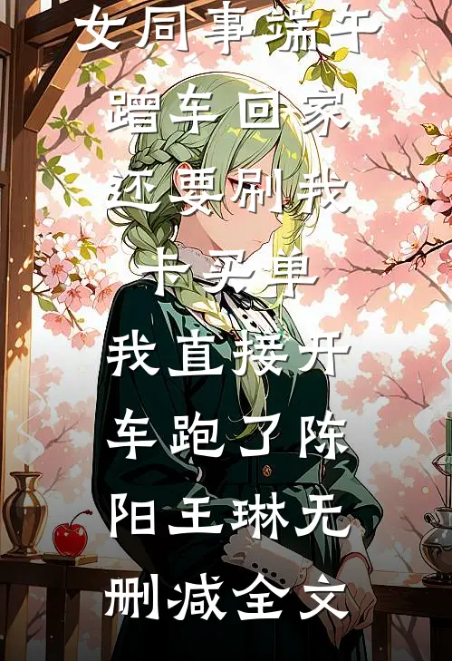 女同事端午蹭车回家，还要刷我卡买单，我直接开车跑了陈阳王琳无删减全文