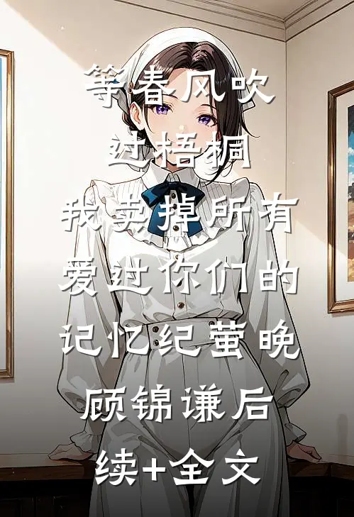 等春风吹过梧桐，我卖掉所有爱过你们的记忆纪萤晚顾锦谦后续+全文