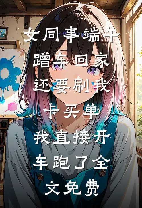 女同事端午蹭车回家，还要刷我卡买单，我直接开车跑了全文免费