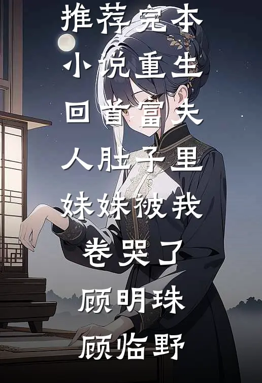 重生回首富夫人肚子里，妹妹被我卷哭了(顾明珠顾临野)免费小说完整版_推荐完本小说重生回首富夫人肚子里，妹妹被我卷哭了(顾明珠顾临野)