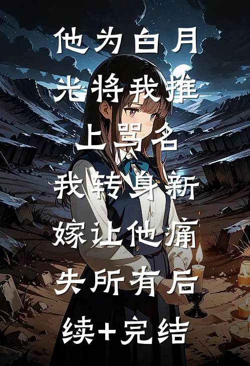 他为白月光将我推上骂名，我转身新嫁让他痛失所有后续+完结