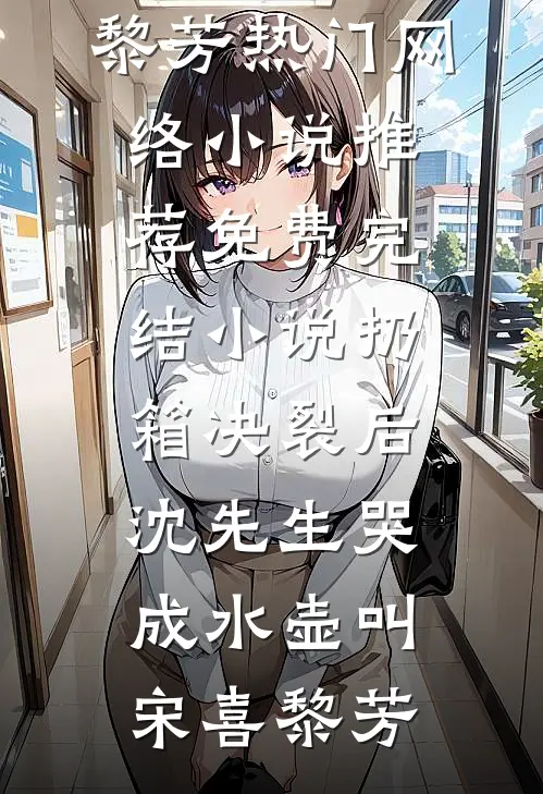 扔箱决裂后，沈先生哭成水壶叫宋喜黎芳热门网络小说推荐_免费完结小说扔箱决裂后，沈先生哭成水壶叫(宋喜黎芳)