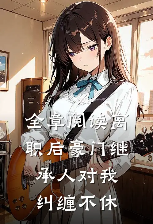 全章阅读离职后豪门继承人对我纠缠不休