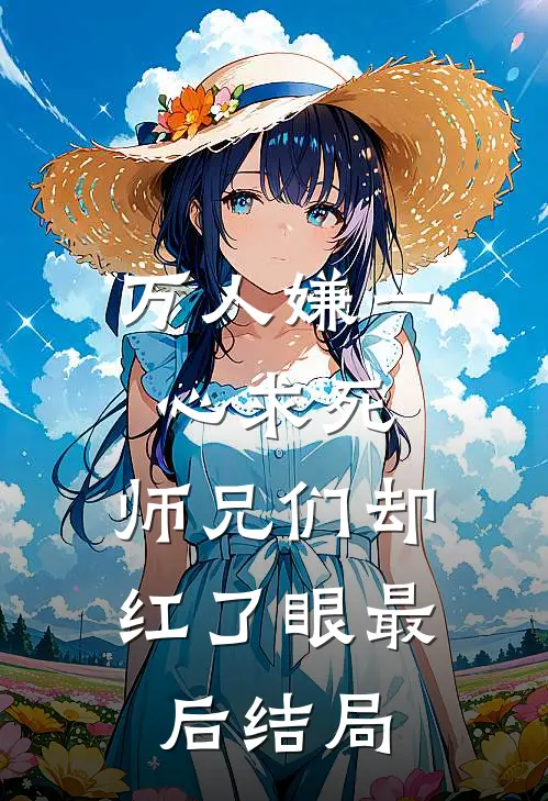 万人嫌一心求死,师兄们却红了眼最后结局是