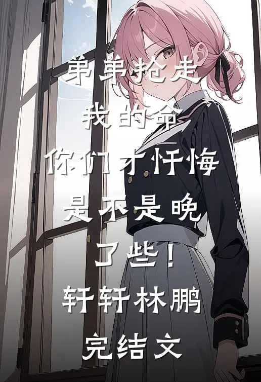 弟弟抢走我的命：你们才忏悔，是不是晚了些！轩轩林鹏完结文