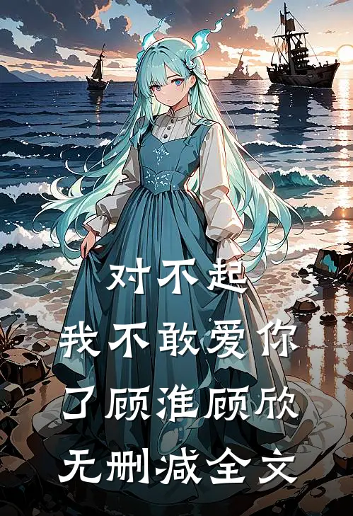 对不起,我不敢爱你了顾淮顾欣无删减全文