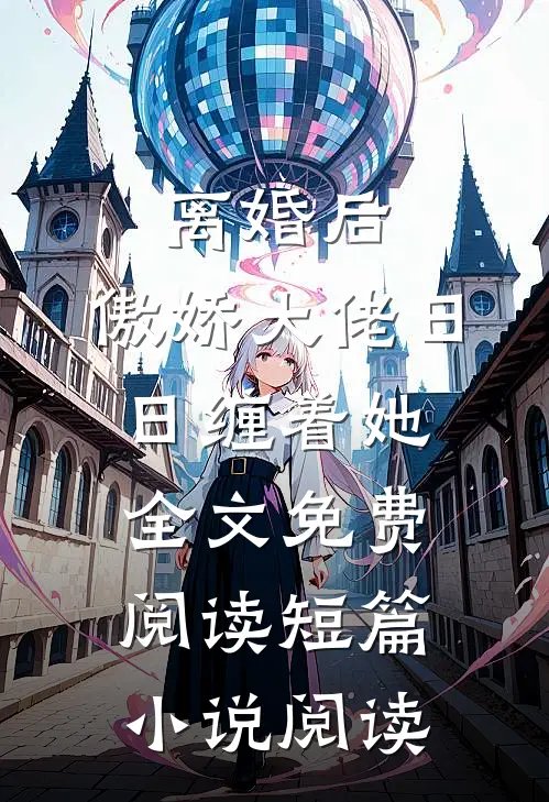 离婚后,傲娇大佬日日缠着她全文免费阅读短篇小说阅读