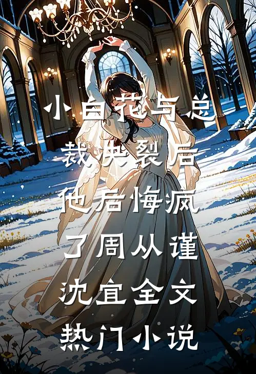 小白花与总裁决裂后，他后悔疯了周从谨沈宜全文热门小说