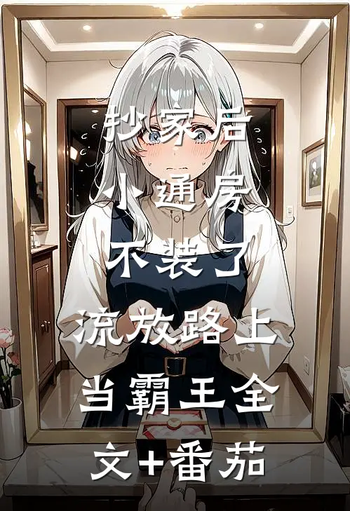 抄家后，小通房不装了，流放路上当霸王全文+番茄