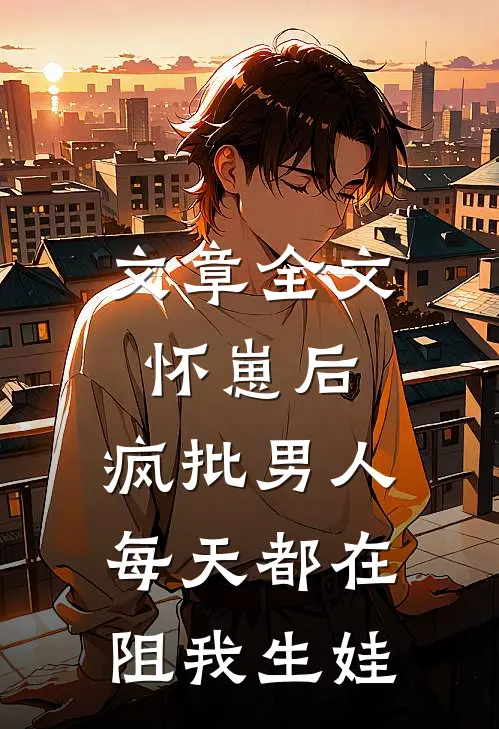 文章全文怀崽后，疯批男人每天都在阻我生娃