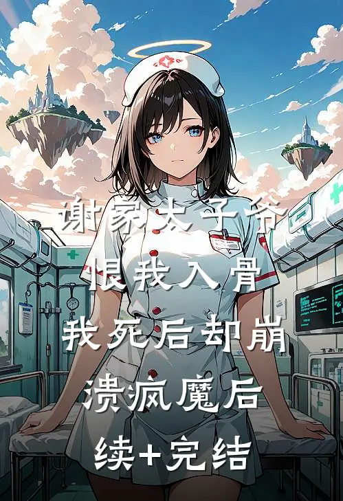 谢家太子爷恨我入骨，我死后却崩溃疯魔后续+完结