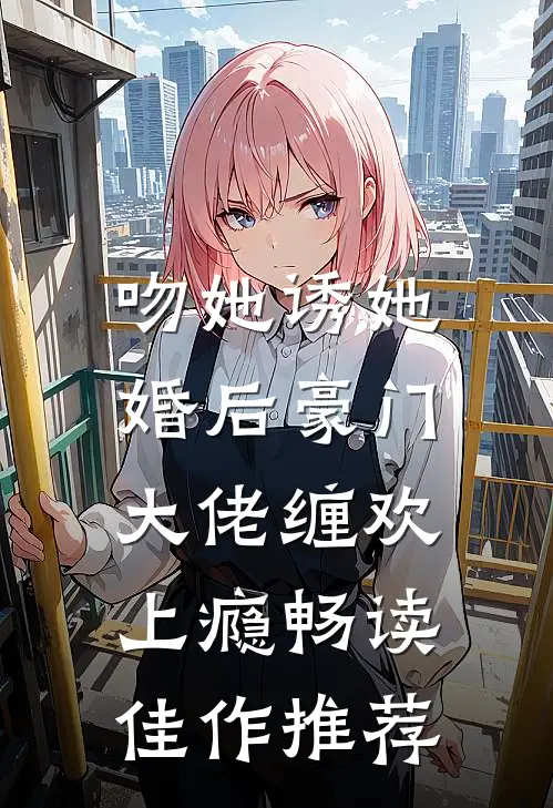吻她诱她，婚后豪门大佬缠欢上瘾畅读佳作推荐