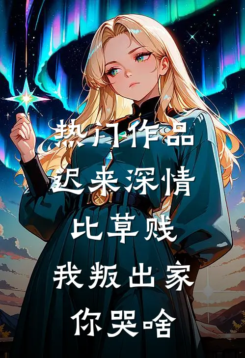 热门作品迟来深情比草贱，我叛出家你哭啥