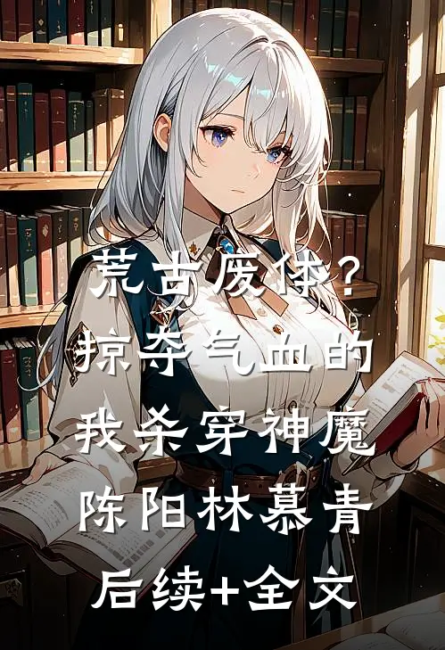 荒古废体？掠夺气血的我杀穿神魔陈阳林慕青后续+全文