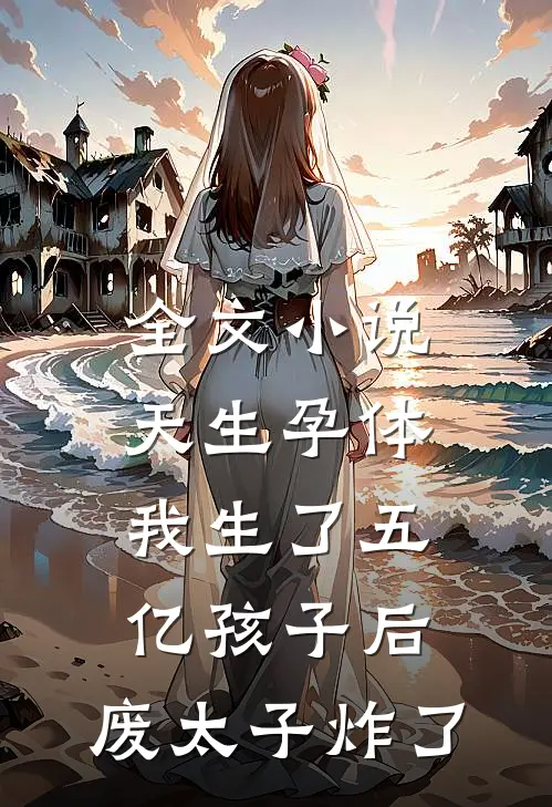 全文小说天生孕体，我生了五亿孩子后，废太子炸了