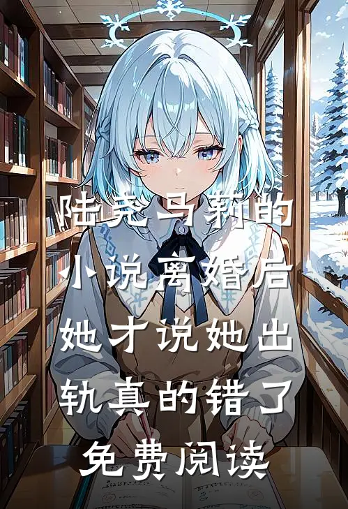 陆尧马莉的小说离婚后，她才说她出轨真的错了免费阅读