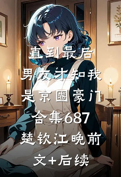直到最后，男友才知我是京圈豪门合集687楚钦江晚前文+后续