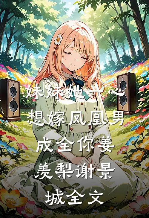 妹妹她一心想嫁凤凰男，成全你姜羡梨谢景城全文